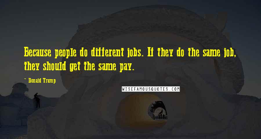 Donald Trump Quotes: Because people do different jobs. If they do the same job, they should get the same pay.