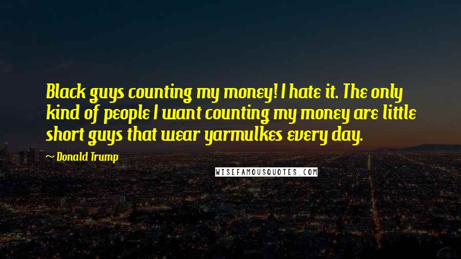 Donald Trump Quotes: Black guys counting my money! I hate it. The only kind of people I want counting my money are little short guys that wear yarmulkes every day.