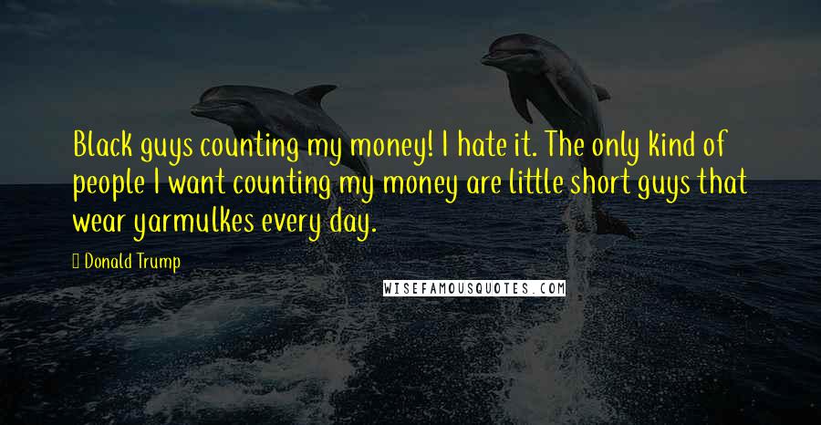 Donald Trump Quotes: Black guys counting my money! I hate it. The only kind of people I want counting my money are little short guys that wear yarmulkes every day.