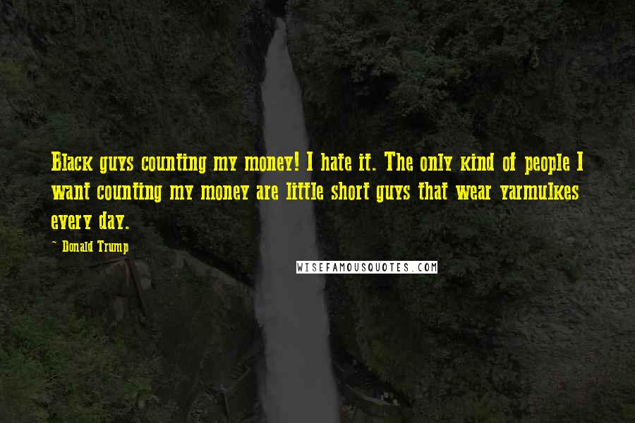 Donald Trump Quotes: Black guys counting my money! I hate it. The only kind of people I want counting my money are little short guys that wear yarmulkes every day.