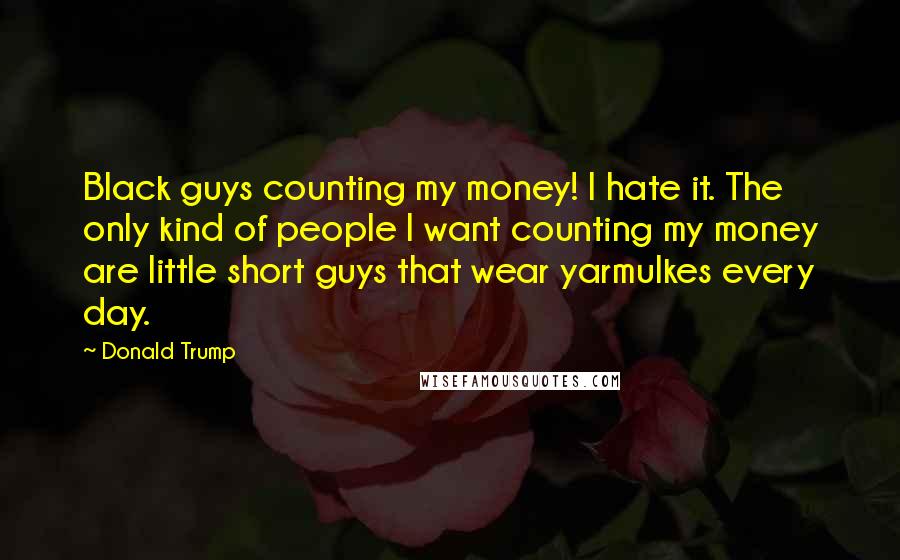 Donald Trump Quotes: Black guys counting my money! I hate it. The only kind of people I want counting my money are little short guys that wear yarmulkes every day.