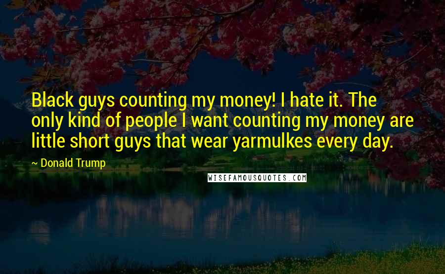 Donald Trump Quotes: Black guys counting my money! I hate it. The only kind of people I want counting my money are little short guys that wear yarmulkes every day.