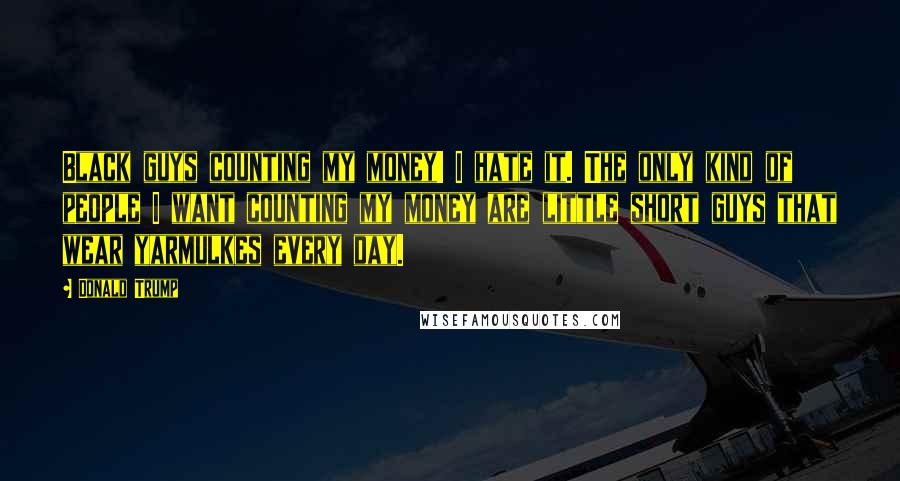 Donald Trump Quotes: Black guys counting my money! I hate it. The only kind of people I want counting my money are little short guys that wear yarmulkes every day.