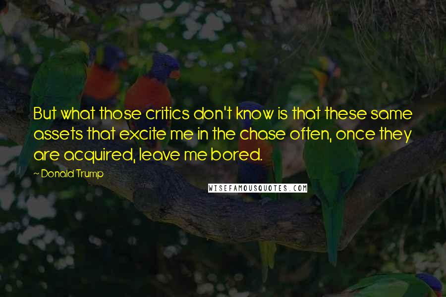 Donald Trump Quotes: But what those critics don't know is that these same assets that excite me in the chase often, once they are acquired, leave me bored.