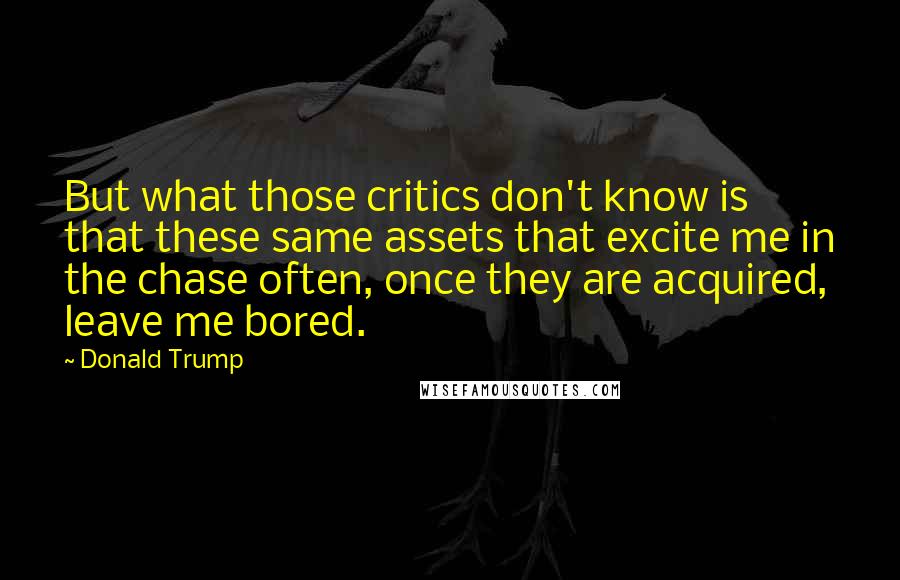 Donald Trump Quotes: But what those critics don't know is that these same assets that excite me in the chase often, once they are acquired, leave me bored.