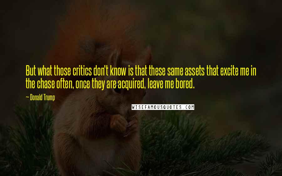 Donald Trump Quotes: But what those critics don't know is that these same assets that excite me in the chase often, once they are acquired, leave me bored.