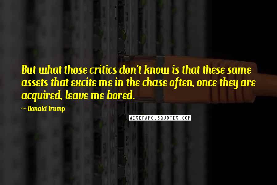 Donald Trump Quotes: But what those critics don't know is that these same assets that excite me in the chase often, once they are acquired, leave me bored.