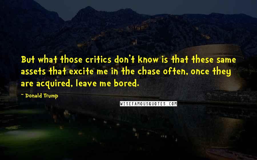 Donald Trump Quotes: But what those critics don't know is that these same assets that excite me in the chase often, once they are acquired, leave me bored.
