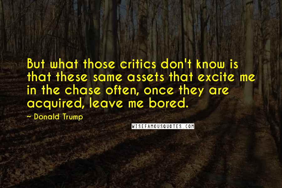 Donald Trump Quotes: But what those critics don't know is that these same assets that excite me in the chase often, once they are acquired, leave me bored.