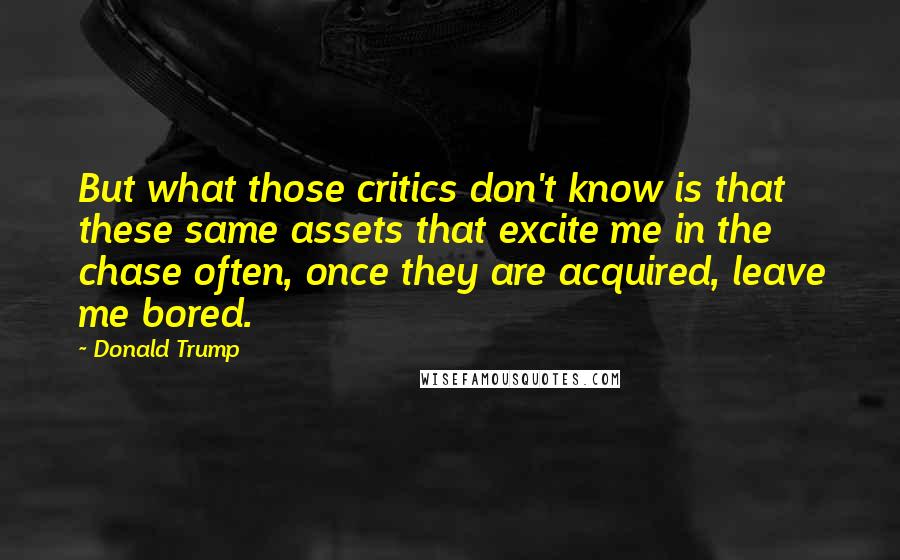 Donald Trump Quotes: But what those critics don't know is that these same assets that excite me in the chase often, once they are acquired, leave me bored.