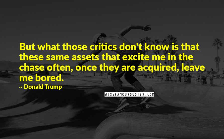 Donald Trump Quotes: But what those critics don't know is that these same assets that excite me in the chase often, once they are acquired, leave me bored.