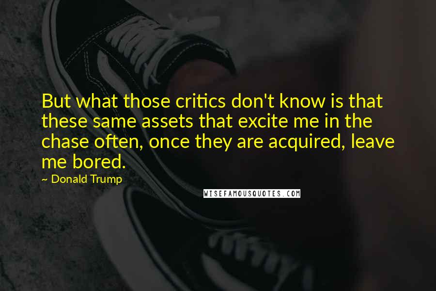 Donald Trump Quotes: But what those critics don't know is that these same assets that excite me in the chase often, once they are acquired, leave me bored.