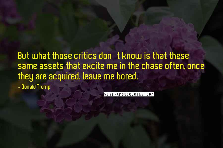 Donald Trump Quotes: But what those critics don't know is that these same assets that excite me in the chase often, once they are acquired, leave me bored.