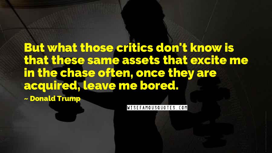 Donald Trump Quotes: But what those critics don't know is that these same assets that excite me in the chase often, once they are acquired, leave me bored.