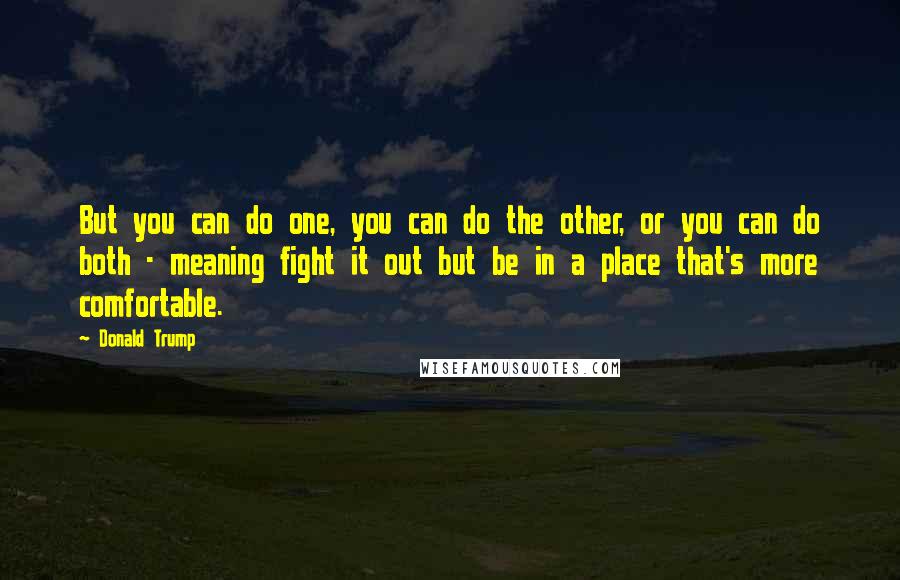Donald Trump Quotes: But you can do one, you can do the other, or you can do both - meaning fight it out but be in a place that's more comfortable.
