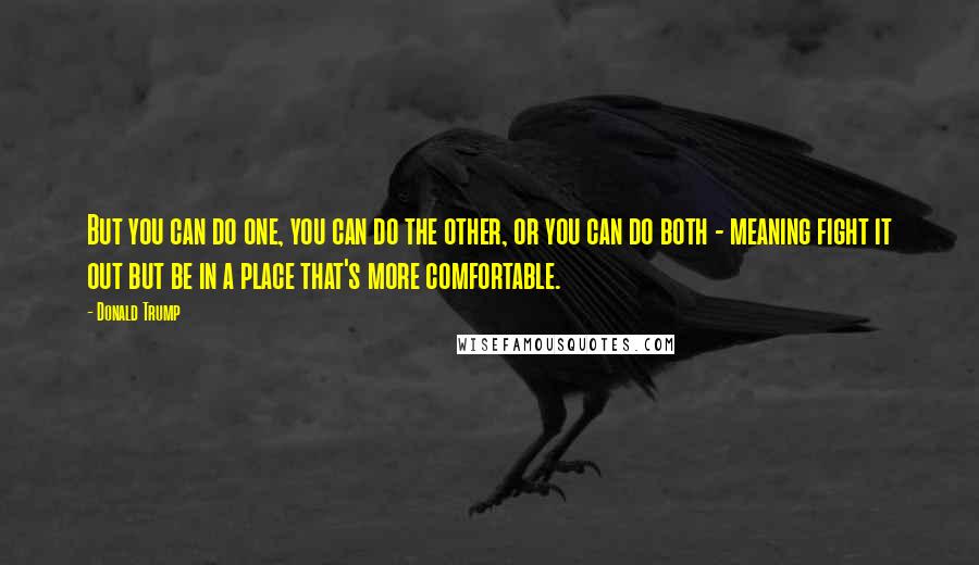 Donald Trump Quotes: But you can do one, you can do the other, or you can do both - meaning fight it out but be in a place that's more comfortable.