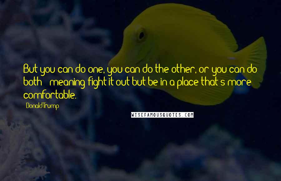 Donald Trump Quotes: But you can do one, you can do the other, or you can do both - meaning fight it out but be in a place that's more comfortable.