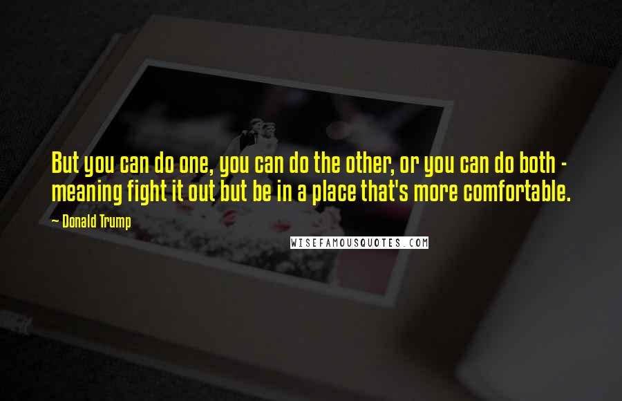 Donald Trump Quotes: But you can do one, you can do the other, or you can do both - meaning fight it out but be in a place that's more comfortable.