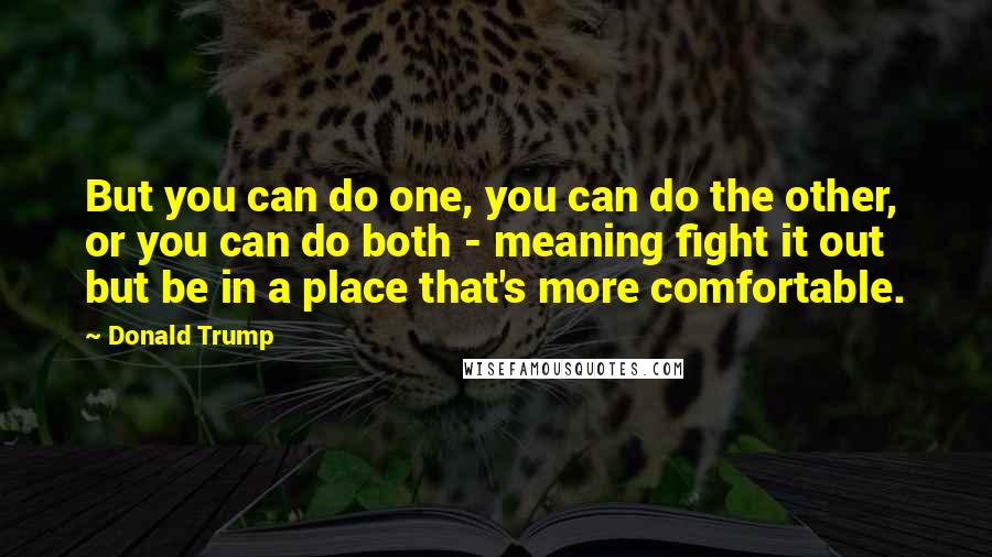 Donald Trump Quotes: But you can do one, you can do the other, or you can do both - meaning fight it out but be in a place that's more comfortable.