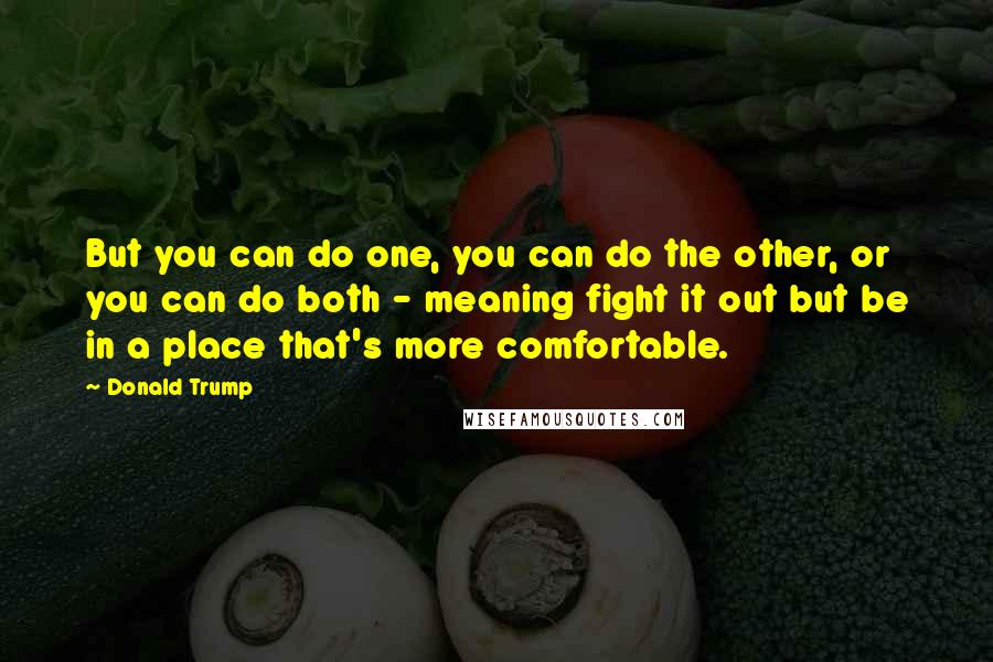 Donald Trump Quotes: But you can do one, you can do the other, or you can do both - meaning fight it out but be in a place that's more comfortable.
