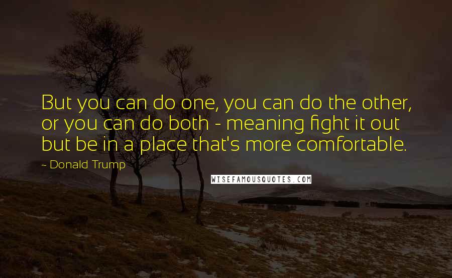 Donald Trump Quotes: But you can do one, you can do the other, or you can do both - meaning fight it out but be in a place that's more comfortable.