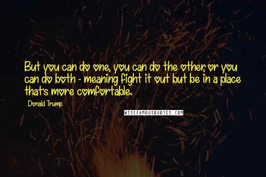 Donald Trump Quotes: But you can do one, you can do the other, or you can do both - meaning fight it out but be in a place that's more comfortable.