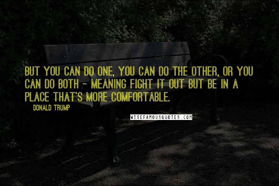 Donald Trump Quotes: But you can do one, you can do the other, or you can do both - meaning fight it out but be in a place that's more comfortable.