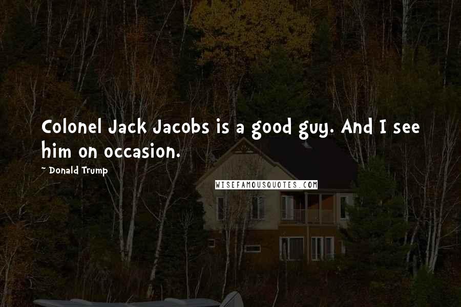 Donald Trump Quotes: Colonel Jack Jacobs is a good guy. And I see him on occasion.