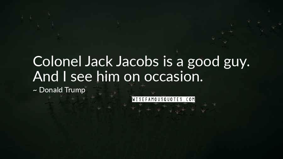 Donald Trump Quotes: Colonel Jack Jacobs is a good guy. And I see him on occasion.