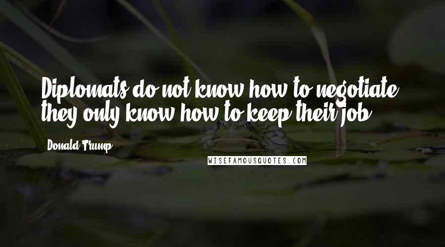 Donald Trump Quotes: Diplomats do not know how to negotiate, they only know how to keep their job.