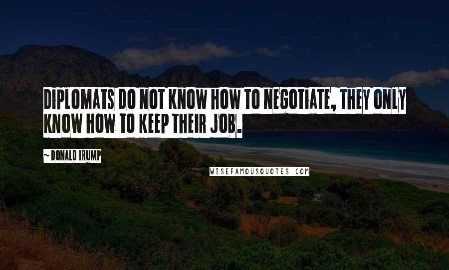 Donald Trump Quotes: Diplomats do not know how to negotiate, they only know how to keep their job.
