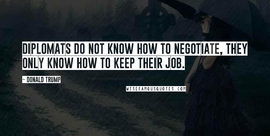 Donald Trump Quotes: Diplomats do not know how to negotiate, they only know how to keep their job.