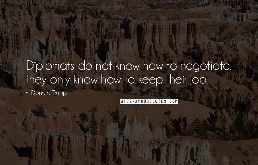 Donald Trump Quotes: Diplomats do not know how to negotiate, they only know how to keep their job.