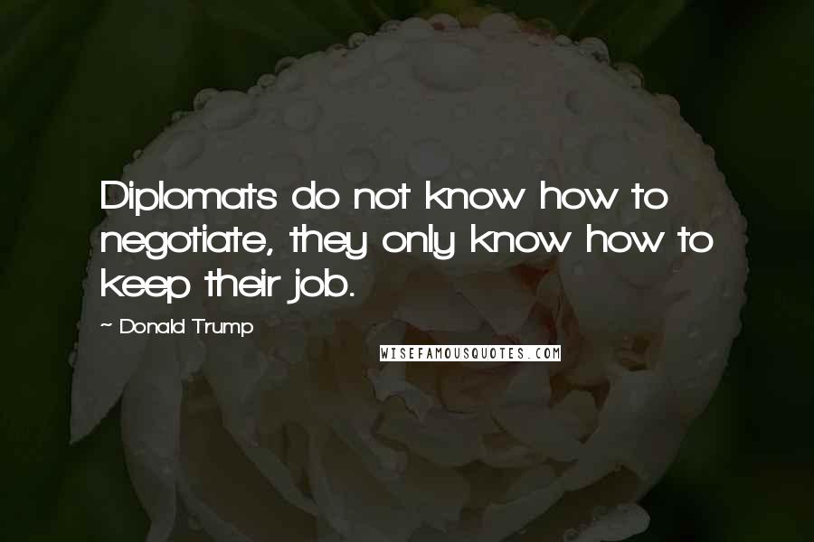 Donald Trump Quotes: Diplomats do not know how to negotiate, they only know how to keep their job.
