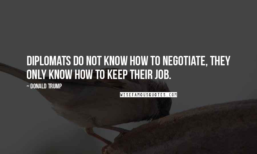 Donald Trump Quotes: Diplomats do not know how to negotiate, they only know how to keep their job.