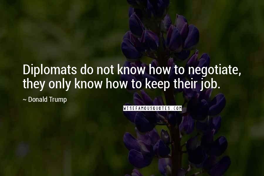 Donald Trump Quotes: Diplomats do not know how to negotiate, they only know how to keep their job.