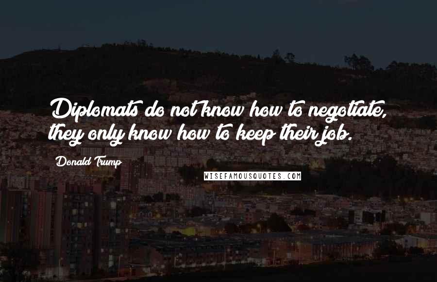 Donald Trump Quotes: Diplomats do not know how to negotiate, they only know how to keep their job.