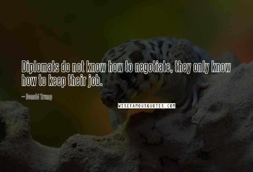 Donald Trump Quotes: Diplomats do not know how to negotiate, they only know how to keep their job.