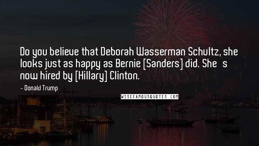 Donald Trump Quotes: Do you believe that Deborah Wasserman Schultz, she looks just as happy as Bernie [Sanders] did. She's now hired by [Hillary] Clinton.