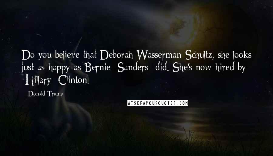 Donald Trump Quotes: Do you believe that Deborah Wasserman Schultz, she looks just as happy as Bernie [Sanders] did. She's now hired by [Hillary] Clinton.