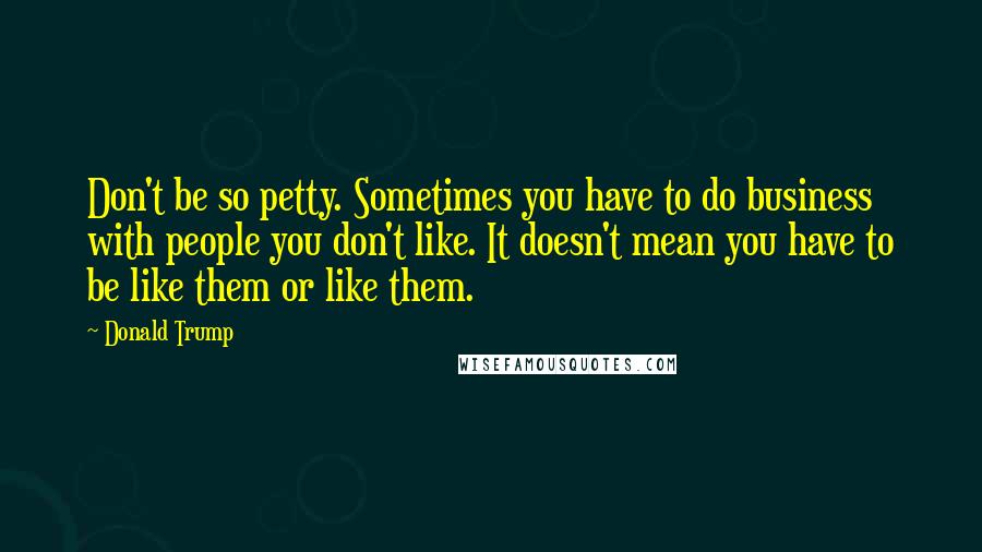 Donald Trump Quotes: Don't be so petty. Sometimes you have to do business with people you don't like. It doesn't mean you have to be like them or like them.