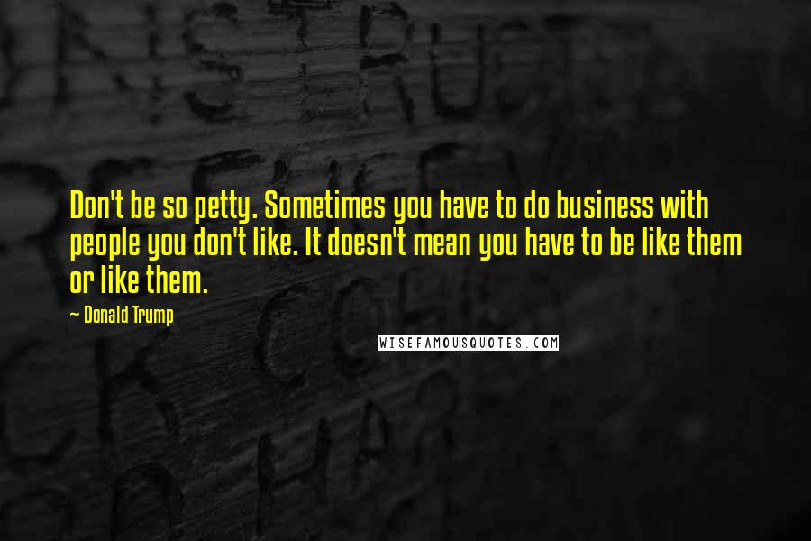 Donald Trump Quotes: Don't be so petty. Sometimes you have to do business with people you don't like. It doesn't mean you have to be like them or like them.