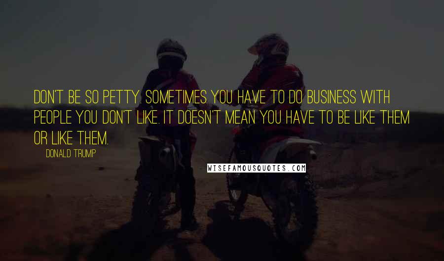 Donald Trump Quotes: Don't be so petty. Sometimes you have to do business with people you don't like. It doesn't mean you have to be like them or like them.