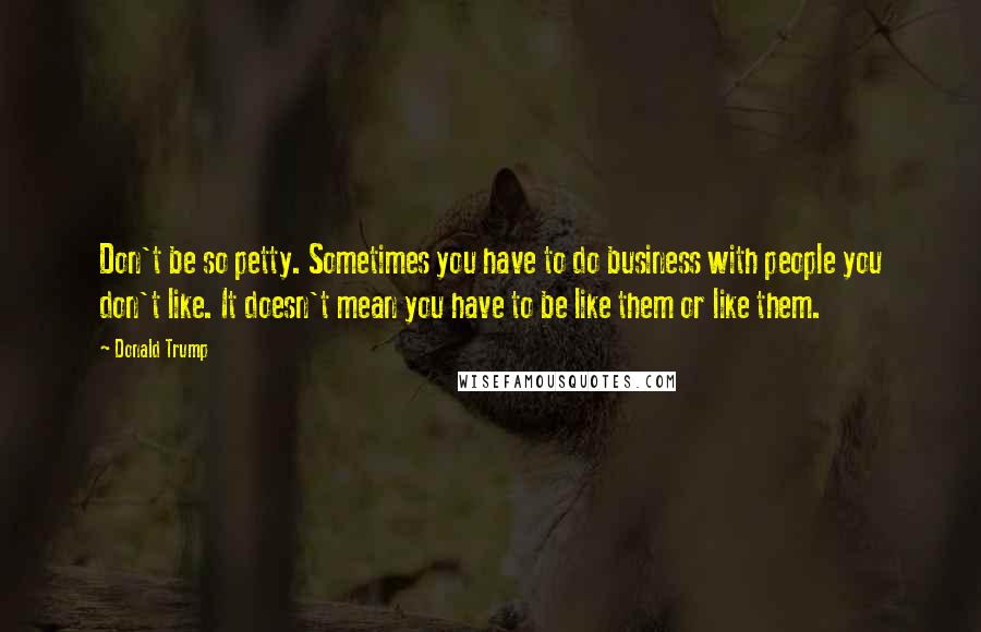 Donald Trump Quotes: Don't be so petty. Sometimes you have to do business with people you don't like. It doesn't mean you have to be like them or like them.
