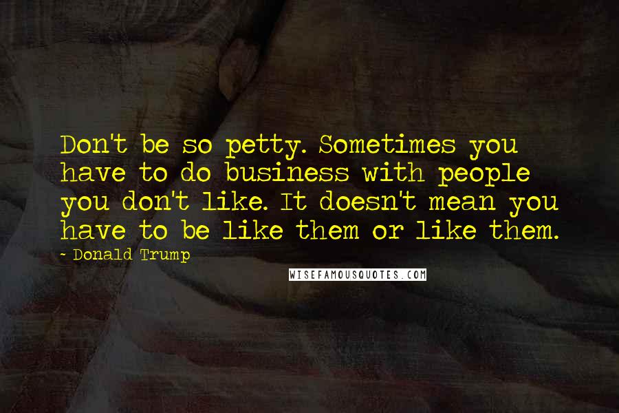 Donald Trump Quotes: Don't be so petty. Sometimes you have to do business with people you don't like. It doesn't mean you have to be like them or like them.