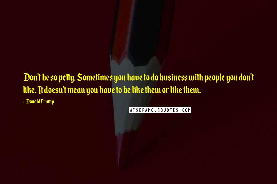 Donald Trump Quotes: Don't be so petty. Sometimes you have to do business with people you don't like. It doesn't mean you have to be like them or like them.