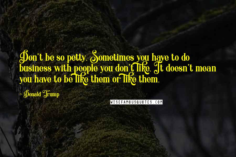 Donald Trump Quotes: Don't be so petty. Sometimes you have to do business with people you don't like. It doesn't mean you have to be like them or like them.