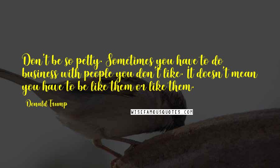 Donald Trump Quotes: Don't be so petty. Sometimes you have to do business with people you don't like. It doesn't mean you have to be like them or like them.