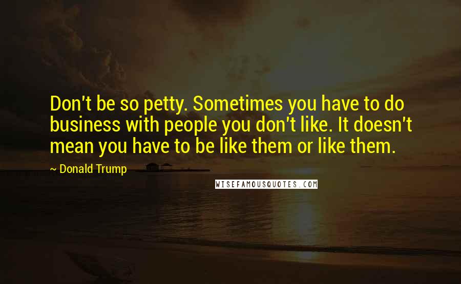 Donald Trump Quotes: Don't be so petty. Sometimes you have to do business with people you don't like. It doesn't mean you have to be like them or like them.