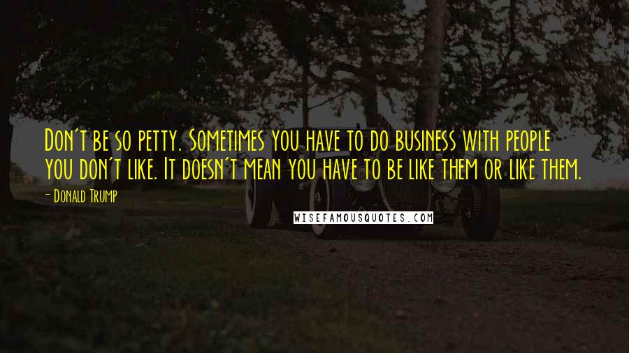 Donald Trump Quotes: Don't be so petty. Sometimes you have to do business with people you don't like. It doesn't mean you have to be like them or like them.